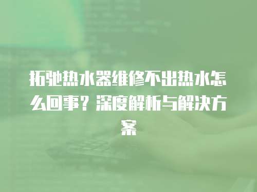 拓馳熱水器維修不出熱水怎么回事？深度解析與解決方案