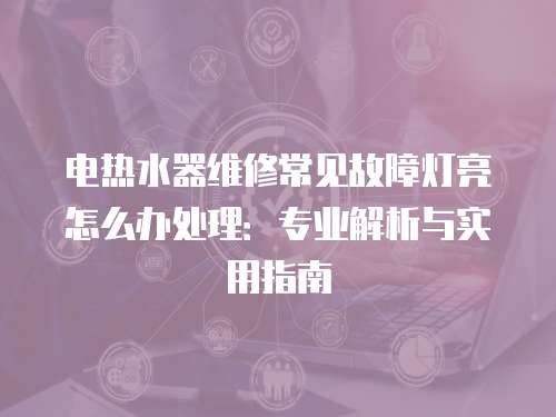 電熱水器維修常見故障燈亮怎么辦處理：專業(yè)解析與實(shí)用指南