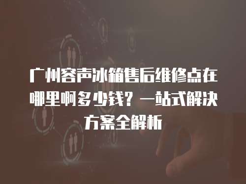 廣州容聲冰箱售后維修點在哪里啊多少錢？一站式解決方案全解析