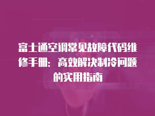 富士通空調常見故障代碼維修手冊：高效解決制冷問題的實用指南