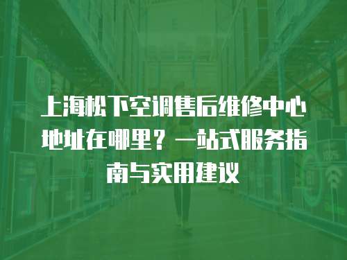 上海松下空調售后維修中心地址在哪里？一站式服務指南與實用建議