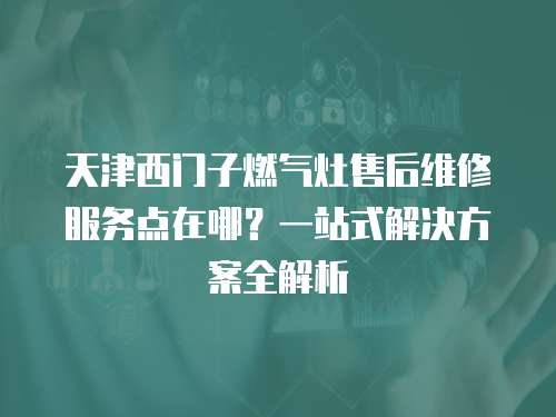 天津西門子燃氣灶售后維修服務點在哪？一站式解決方案全解析