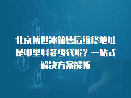 北京博世冰箱售后維修地址是哪里啊多少錢呢？一站式解決方案解析