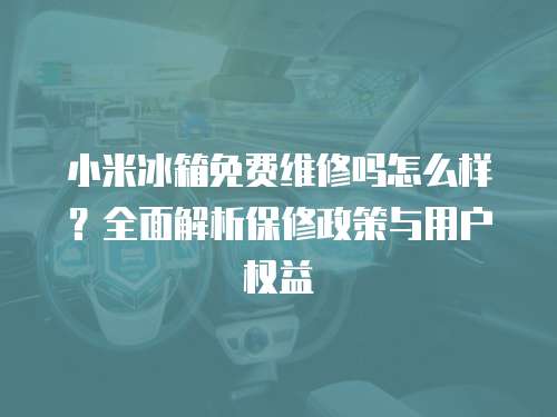 小米冰箱免費(fèi)維修嗎怎么樣？全面解析保修政策與用戶權(quán)益