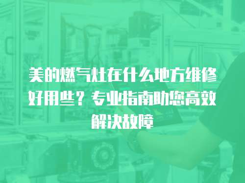 美的燃氣灶在什么地方維修好用些？專業指南助您高效解決故障