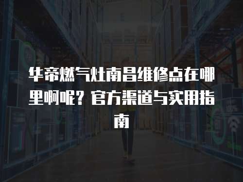 華帝燃氣灶南昌維修點在哪里啊呢？官方渠道與實用指南
