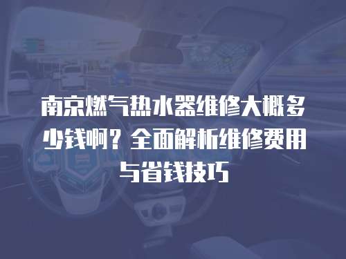 南京燃?xì)鉄崴骶S修大概多少錢(qián)?。咳娼馕鼍S修費(fèi)用與省錢(qián)技巧