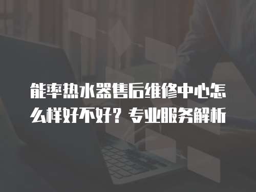 能率熱水器售后維修中心怎么樣好不好？專業服務解析