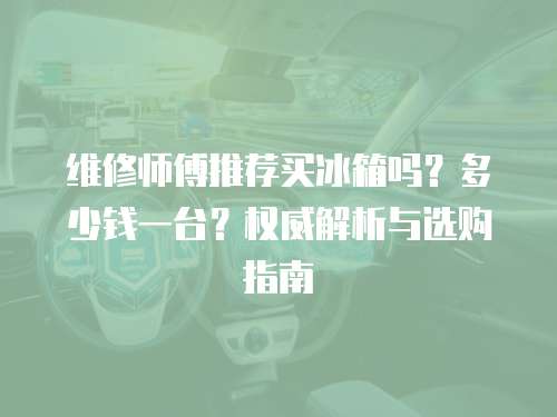 維修師傅推薦買冰箱嗎？多少錢一臺？權威解析與選購指南