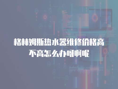 格林姆斯熱水器維修價(jià)格高不高怎么辦呀啊呢