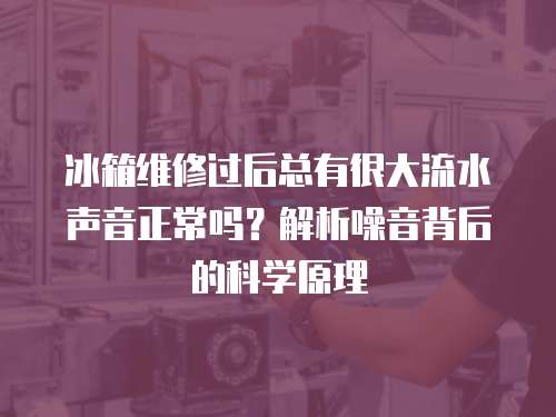 冰箱維修過后總有很大流水聲音正常嗎？解析噪音背后的科學原理