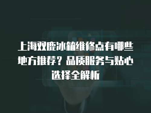 上海雙鹿冰箱維修點(diǎn)有哪些地方推薦？品質(zhì)服務(wù)與貼心選擇全解析