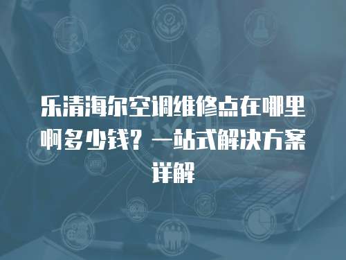 樂清海爾空調(diào)維修點在哪里啊多少錢？一站式解決方案詳解