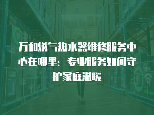 萬和燃氣熱水器維修服務中心在哪里：專業(yè)服務如何守護家庭溫暖