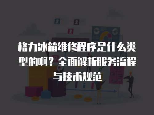 格力冰箱維修程序是什么類型的啊？全面解析服務流程與技術規范
