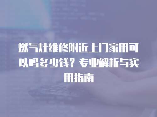 燃氣灶維修附近上門家用可以嗎多少錢？專業解析與實用指南