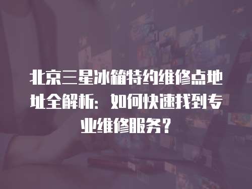 北京三星冰箱特約維修點(diǎn)地址全解析：如何快速找到專業(yè)維修服務(wù)？