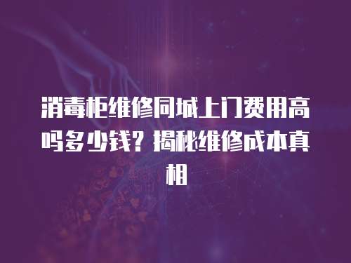 消毒柜維修同城上門費用高嗎多少錢？揭秘維修成本真相