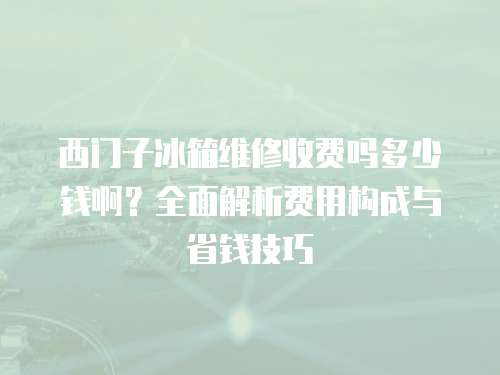 西門子冰箱維修收費嗎多少錢啊？全面解析費用構成與省錢技巧