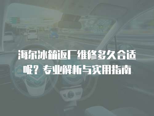 海爾冰箱返廠維修多久合適呢？專業解析與實用指南
