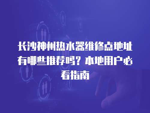 長沙神州熱水器維修點地址有哪些推薦嗎？本地用戶必看指南