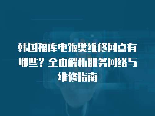 韓國福庫電飯煲維修網點有哪些？全面解析服務網絡與維修指南