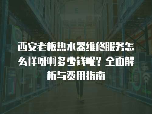 西安老板熱水器維修服務怎么樣呀啊多少錢呢？全面解析與費用指南