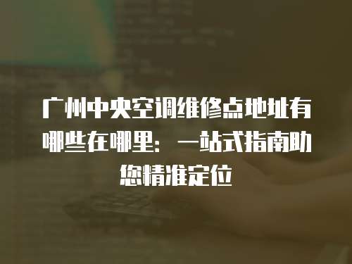 廣州中央空調維修點地址有哪些在哪里：一站式指南助您精準定位