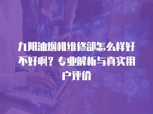 九陽油煙機維修部怎么樣好不好啊？專業解析與真實用戶評價