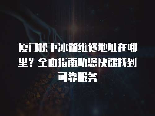 廈門松下冰箱維修地址在哪里？全面指南助您快速找到可靠服務