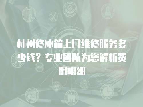 林州修冰箱上門維修服務多少錢？專業團隊為您解析費用明細