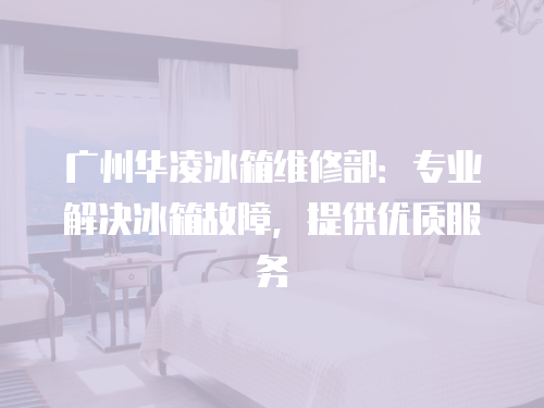 廣州華凌冰箱維修部：專業(yè)解決冰箱故障，提供優(yōu)質(zhì)服務