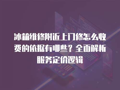 冰箱維修附近上門修怎么收費的依據有哪些？全面解析服務定價邏輯