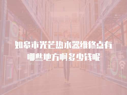 如皋市光芒熱水器維修點有哪些地方啊多少錢呢
