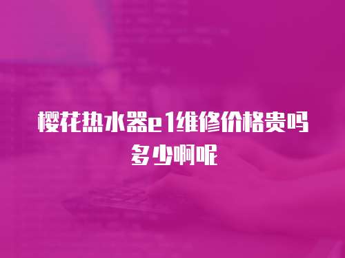 櫻花熱水器e1維修價(jià)格貴嗎多少啊呢