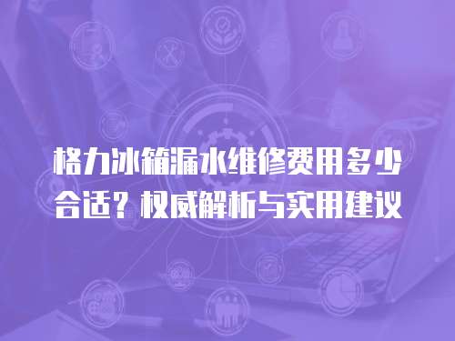 格力冰箱漏水維修費用多少合適？權威解析與實用建議