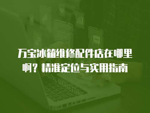 萬寶冰箱維修配件店在哪里啊？精準(zhǔn)定位與實(shí)用指南