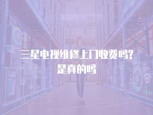 三星電視維修上門收費嗎?是真的嗎