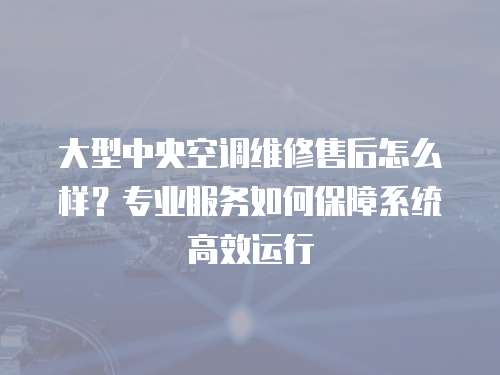大型中央空調維修售后怎么樣？專業服務如何保障系統高效運行