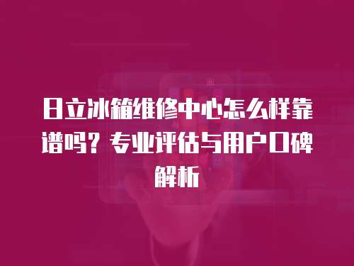 日立冰箱維修中心怎么樣靠譜嗎？專業(yè)評估與用戶口碑解析