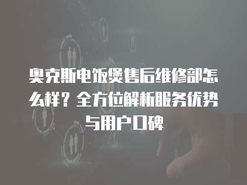奧克斯電飯煲售后維修部怎么樣？全方位解析服務優勢與用戶口碑