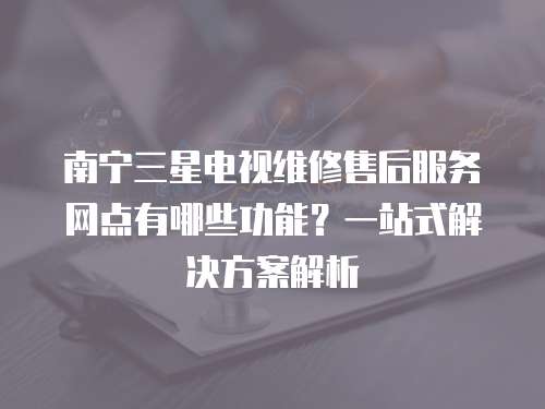 南寧三星電視維修售后服務網(wǎng)點有哪些功能？一站式解決方案解析