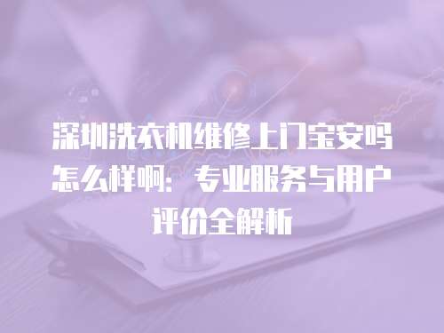 深圳洗衣機(jī)維修上門寶安嗎怎么樣啊：專業(yè)服務(wù)與用戶評價全解析