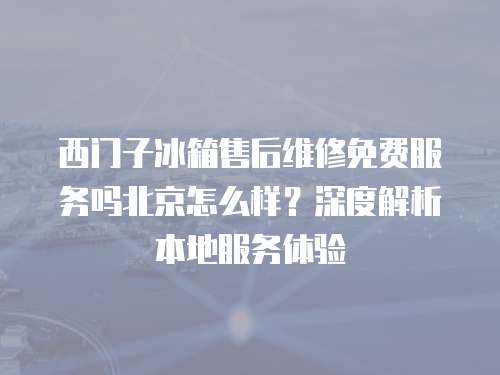西門子冰箱售后維修免費服務(wù)嗎北京怎么樣？深度解析本地服務(wù)體驗