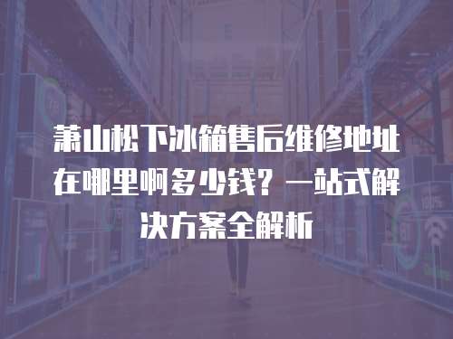 蕭山松下冰箱售后維修地址在哪里啊多少錢？一站式解決方案全解析