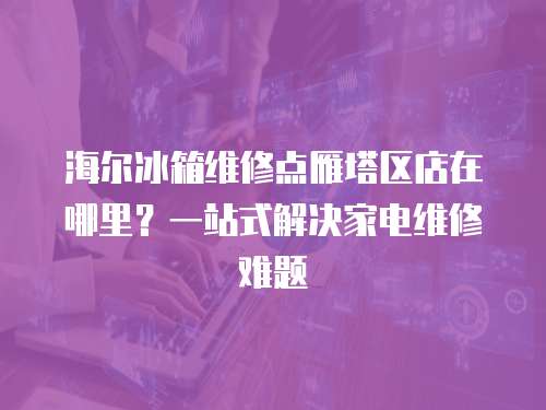 海爾冰箱維修點(diǎn)雁塔區(qū)店在哪里？一站式解決家電維修難題