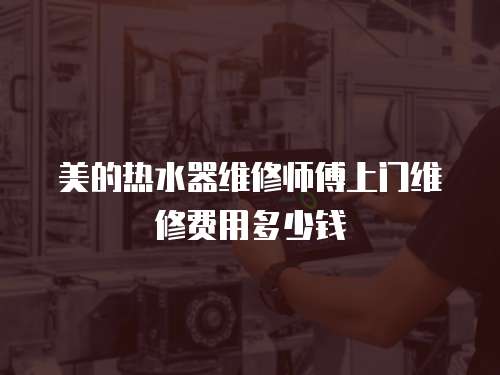 美的熱水器維修師傅上門維修費用多少錢