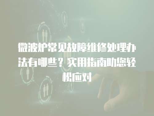 微波爐常見故障維修處理辦法有哪些？實用指南助您輕松應(yīng)對