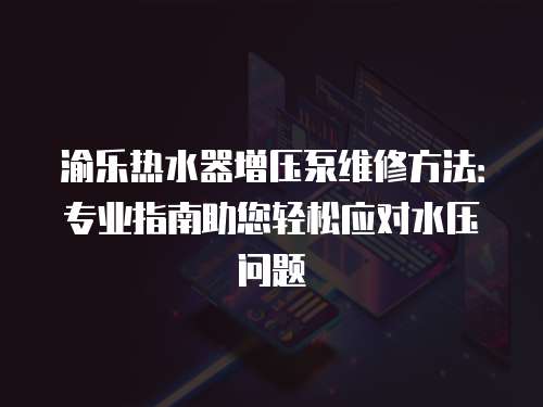 渝樂熱水器增壓泵維修方法：專業指南助您輕松應對水壓問題