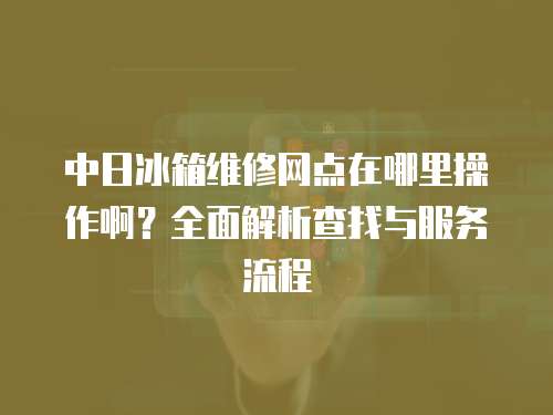 中日冰箱維修網點在哪里操作啊？全面解析查找與服務流程